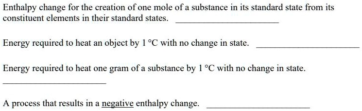 Enthalpy change for the creation of one mole of a substance in its standard state from its constituent elements in their standard states.
Energy required to heat an object by 1 °C with no change in state.
Energy required to heat one gram of a substance by 1 °C with no change in state.
A process that results in a negative enthalpy change.