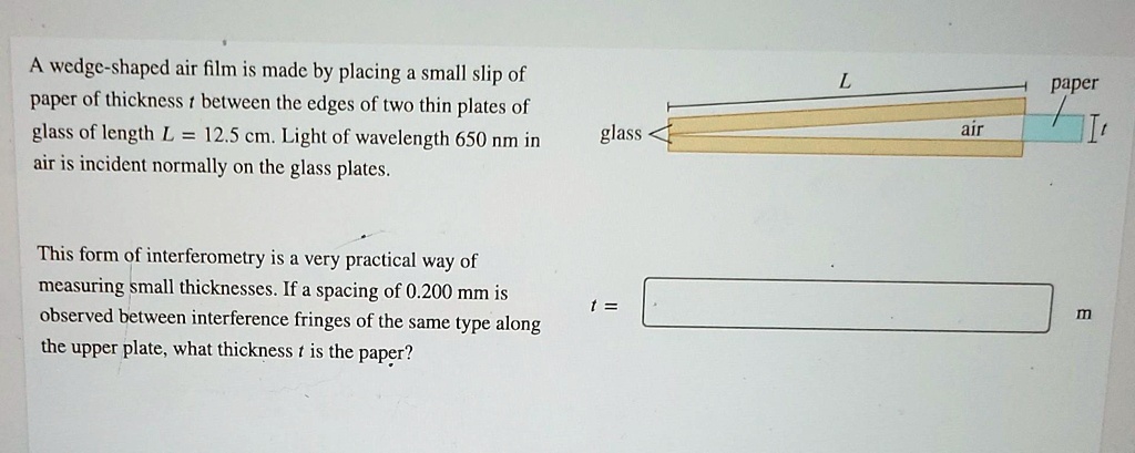 SOLVED: A wedge-shaped air film is made by placing a small slip of paper of  thickness t between the edges of two thin plates of glass of length L =  12.5 cm.