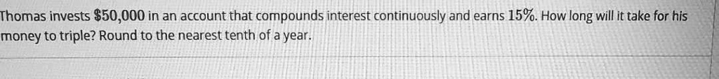 Thomas invests 50,000 in an account that compounds interest continuously and earns 15%. How long will it take for his money to triple? Round to the nearest tenth of a year.