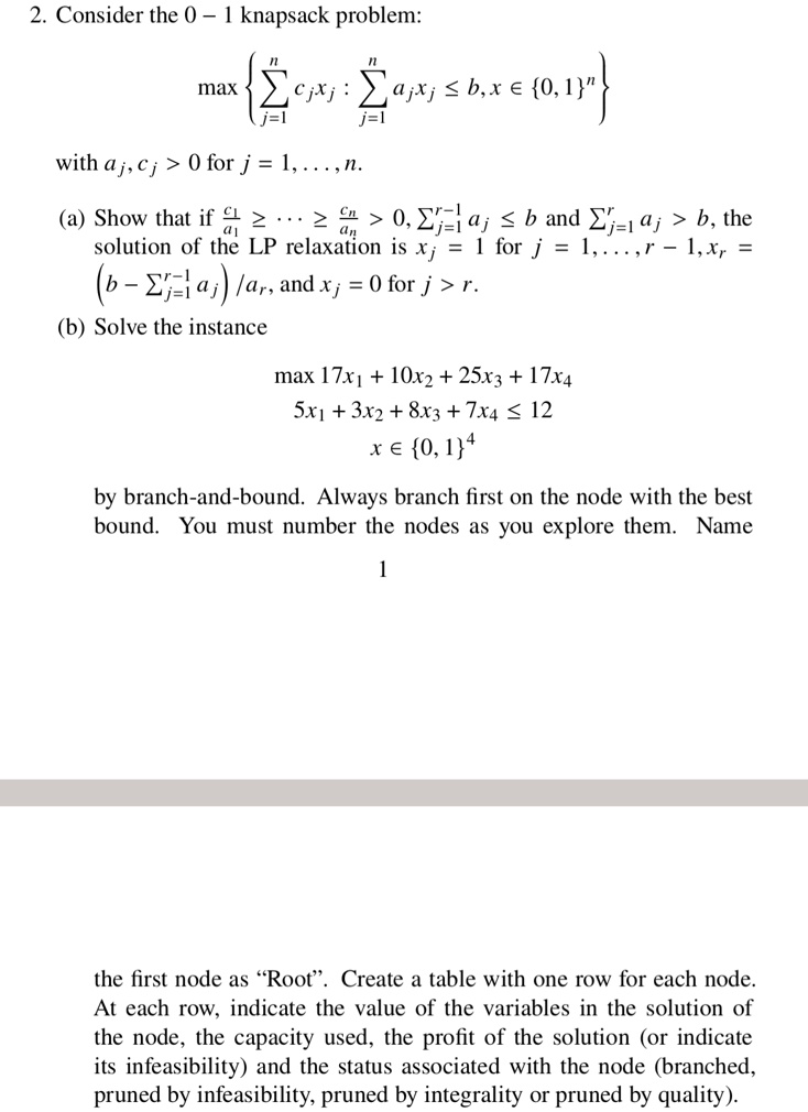 2. Consider the 0 – 1 knapsack problem:

max  ?j=1^n cj xj : ?j=1^n aj xj ? b, x ? 0, 1^n 

with aj, cj > 0 for j = 1, . . . , n.

(a) Show that if c1/a1 ?     ? cn/an > 0, ?j=1^r-1 aj ? b and ?j=1^r aj > b, the solution of the LP relaxation is xj = 1 for j = 1, . . . , r - 1, xr = (b - ?j=1^r-1 aj) / ar, and xj = 0 for j > r.

(b) Solve the instance

max 17x1 + 10x2 + 25x3 + 17x4
5x1 + 3x2 + 8x3 + 7x4 ? 12
x ? 0, 1^4

by branch-and-bound. Always branch first on the node with the best bound. You must number the nodes as you explore them. Name the first node as ‘‘Root’’. Create a table with one row for each node. At each row, indicate the value of the variables in the solution of the node, the capacity used, the profit of the solution (or indicate its infeasibility) and the status associated with the node (branched, pruned by infeasibility, pruned by integrality or pruned by quality).
