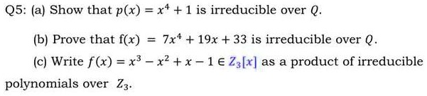 Q5: (a) Show that p(x) = x^4 + 1 is irreducible over Q.

(b) Prove that f(x) = 7x^4 + 19x + 33 is irreducible over Q.

(c) Write f(x) = x^3 - x^2 + x - 1 ? Z3[x] as a product of irreducible polynomials over Z3.