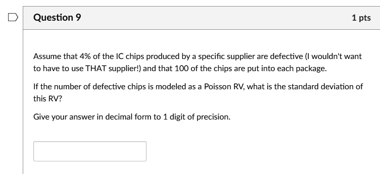 Question 9
1 pts
Assume that 4% of the IC chips produced by a specific supplier are defective (I wouldn't want
to have to use THAT supplier!) and that 100 of the chips are put into each package.
If the number of defective chips is modeled as a Poisson RV, what is the standard deviation of
this RV?
Give your answer in decimal form to 1 digit of precision.