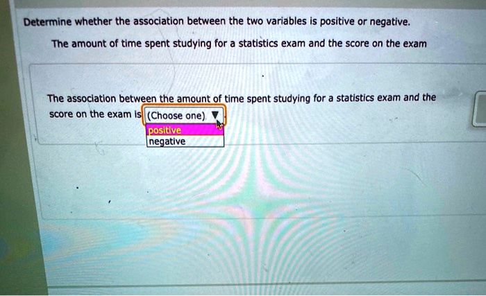 Determine whether the association between the two variables is positive or negative.
The amount of time spent studying for a statistics exam and the score on the exam
The association between the amount of time spent studying for a statistics exam and the score on the exam is (Choose one)
positive
negative