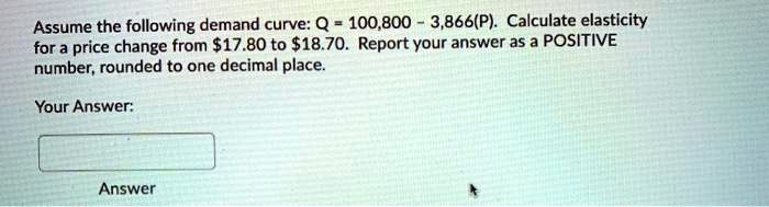 Assume the following demand curve: Q = 100,800 - 3,866(P). Calculate elasticity for a price change from 17.80 to18.70. Report your answer as a POSITIVE number, rounded to one decimal place.