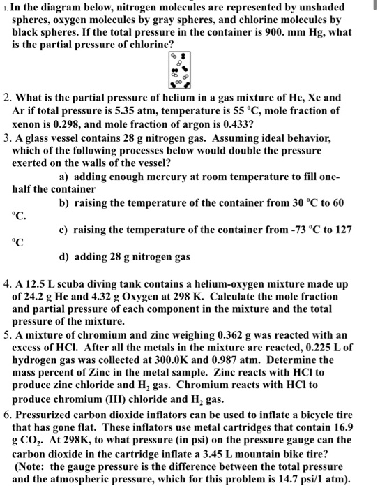 1. In the diagram below, nitrogen molecules are represented by unshaded
spheres, oxygen molecules by gray spheres, and chlorine molecules by
black spheres. If the total pressure in the container is 900. mm Hg, what
is the partial pressure of chlorine?
2. What is the partial pressure of helium in a gas mixture of He, Xe and
Ar if total pressure is 5.35 atm, temperature is 55 °C, mole fraction of
xenon is 0.298, and mole fraction of argon is 0.433?
3. A glass vessel contains 28 g nitrogen gas. Assuming ideal behavior,
which of the following processes below would double the pressure
exerted on the walls of the vessel?
a) adding enough mercury at room temperature to fill one-
half the container
b) raising the temperature of the container from 30 °C to 60
°C.
c) raising the temperature of the container from -73 °C to 127
°C
d) adding 28 g nitrogen gas
4. A 12.5 L scuba diving tank contains a helium-oxygen mixture made up
of 24.2 g He and 4.32 g Oxygen at 298 K. Calculate the mole fraction
and partial pressure of each component in the mixture and the total
pressure of the mixture.
5. A mixture of chromium and zinc weighing 0.362 g was reacted with an
excess of HCl. After all the metals in the mixture are reacted, 0.225 L of
hydrogen gas was collected at 300.0K and 0.987 atm. Determine the
mass percent of Zinc in the metal sample. Zinc reacts with HCl to
produce zinc chloride and H2 gas. Chromium reacts with HCl to
produce chromium (III) chloride and H2 gas.
6. Pressurized carbon dioxide inflators can be used to inflate a bicycle tire
that has gone flat. These inflators use metal cartridges that contain 16.9
g CO2. At 298K, to what pressure (in psi) on the pressure gauge can the
carbon dioxide in the cartridge inflate a 3.45 L mountain bike tire?
(Note: the gauge pressure is the difference between the total pressure
and the atmospheric pressure, which for this problem is 14.7 psi/1 atm).