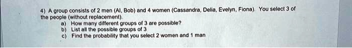 4) A group consists of 2 men (Al, Bob) and 4 women (Cassandra, Delia, Evelyn, Fiona). You select 3 of the people (without replacement).
a) How many different groups of 3 are possible?
b) List all the possible groups of 3
c) Find the probability that you select 2 women and 1 man