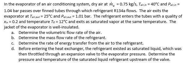 In the evaporator of an air conditioning system, dry air at dotma = 0.75 kg/s, Tair,in = 40°C and Pair,in = 1.04 bar passes over finned tubes through which refrigerant R134a flows. The air exits the evaporator at Tair,out = 25°C and Pair,out = 1.01 bar. The refrigerant enters the tubes with a quality of xin = 0.2 and temperature TR = 12°C and exits as saturated vapor at the same temperature. The jacket of the evaporator is well-insulated.
a. Determine the volumetric flow rate of the air.
b. Determine the mass flow rate of the refrigerant.
c. Determine the rate of energy transfer from the air to the refrigerant.
d. Before entering the heat exchanger, the refrigerant existed as saturated liquid, which was then throttled through an expansion valve to the evaporator pressure. Determine the pressure and temperature of the saturated liquid refrigerant upstream of the valve.