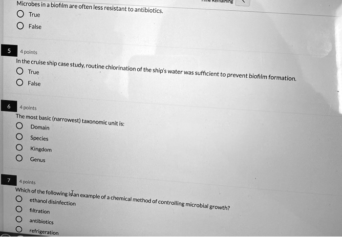 Microbes in a biofilm are often less resistant to antibiotics. True False In the cruise ship case study, routine chlorination of the ship's water was sufficient to prevent biofilm formation. True False The most basic (narrowest) taxonomic unit is: Domain Species Kingdom Genus Which of the following is an example of a chemical method of controlling microbial growth? ethanol disinfection filtration antibiotics refrigeration