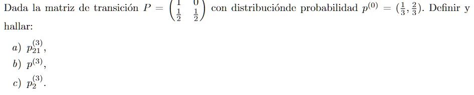 Dada la matriz de transición P = 
    < p m a t r i x > con distribución de probabilidad p^(0) = ((1)/(3), (2)/(3)). Definir y hallar:

a) p21^(3),
b) p^(3),
c) p2^(3).
