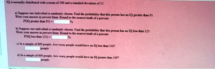 IQ is normally distributed with a mean of 100 and a standard deviation of 15.
a) Suppose one individual is randomly chosen. Find the probability that this person has an IQ greater than 95.
Write your answer in percent form. Round to the nearest tenth of a percent.
P(IQ greater than 95) = %
b) Suppose one individual is randomly chosen. Find the probability that this person has an IQ less than 125.
Write your answer in percent form. Round to the nearest tenth of a percent.
P(IQ less than 125) = %
c) In a sample of 600 people, how many people would have an IQ less than 110?
people
d) In a sample of 600 people, how many people would have an IQ greater than 140?
people