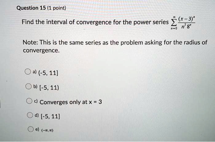 Find the interval of convergence for the power series ?n=0^? frac(x-3)^nn^5 8^n
Note: This is the same series as the problem asking for the radius of convergence.
a) (-5, 11]
b) [-5, 11)
c) Converges only at x = 3
d) [-5, 11]
e) (-?, ?)