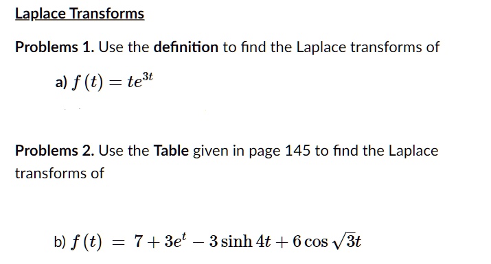 Laplace Transforms
Problems 1. Use the definition to find the Laplace transforms of
a) f(t) = te^3t
Problems 2. Use the Table given in page 145 to find the Laplace transforms of
b) f(t) = 7 + 3e^t - 3 sinh 4t + 6 cos sqrt3t