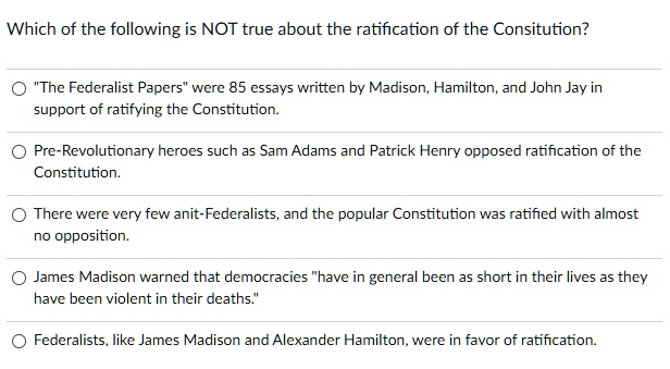 Which of the following is NOT true about the ratification of the Consitution?
"The Federalist Papers" were 85 essays written by Madison, Hamilton, and John Jay in
support of ratifying the Constitution.
Pre-Revolutionary heroes such as Sam Adams and Patrick Henry opposed ratification of the
Constitution.
There were very few anit-Federalists, and the popular Constitution was ratified with almost
no opposition.
James Madison warned that democracies "have in general been as short in their lives as they
have been violent in their deaths."
Federalists, like James Madison and Alexander Hamilton, were in favor of ratification.
