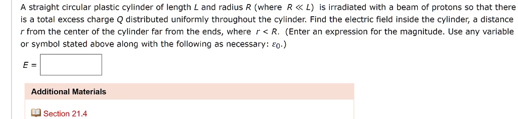 A straight circular plastic cylinder of length L and radius R (where R << L) is irradiated with a beam of protons so that there is a total excess charge Q distributed uniformly throughout the cylinder. Find the electric field inside the cylinder, a distance r from the center of the cylinder far from the ends, where r < R. (Enter an expression for the magnitude. Use any variable or symbol stated above along with the following as necessary: ?0.)
E =
