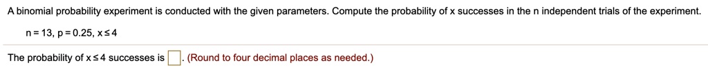 A binomial probability experiment is conducted with the given parameters. Compute the probability of x successes in the n independent trials of the experiment.

n = 13, p = 0.25, x ? 4

The probability of x ? 4 successes is . (Round to four decimal places as needed.)