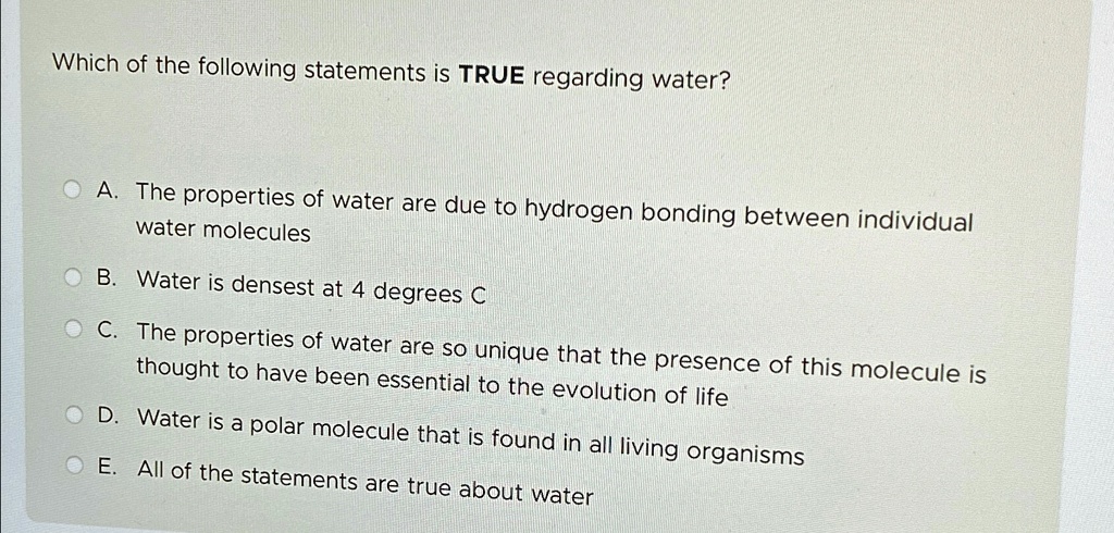 Which of the following statements is TRUE regarding water?
A. The properties of water are due to hydrogen bonding between individual
water molecules
B. Water is densest at 4 degrees C
C. The properties of water are so unique that the presence of this molecule is
thought to have been essential to the evolution of life
D. Water is a polar molecule that is found in all living organisms
E. All of the statements are true about water