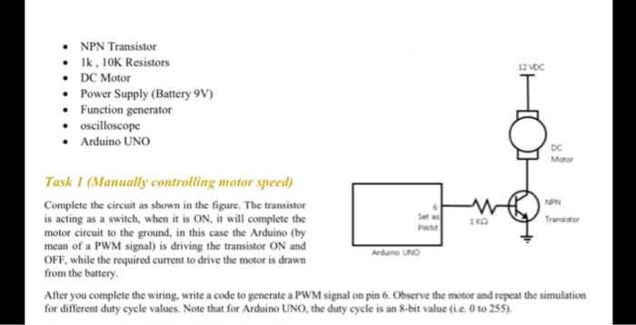 NPN Transistor
1k, 10K Resistors
DC Motor
Power Supply (Battery 9V)
Function generator
oscilloscope
Arduino UNO
12 VDC
DC
Motor
Task 1 (Manually controlling motor speed)
Complete the circuit as shown in the figure. The transistor
is acting as a switch, when it is ON, it will complete the
motor circuit to the ground, in this case the Arduino (by
mean of a PWM signal) is driving the transistor ON and
OFF, while the required current to drive the motor is drawn
from the battery.
Set as
PWM
Arduino UNO
1 ??
NPN
Transistor
After you complete the wiring, write a code to generate a PWM signal on pin 6. Observe the motor and repeat the simulation
for different duty cycle values. Note that for Arduino UNO, the duty cycle is an 8-bit value (i.e. 0 to 255).
