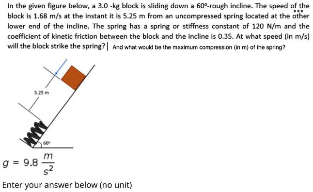 In the given figure below, a 3.0 -kg block is sliding down a 60°-rough incline. The speed of the block is 1.68 m/s at the instant it is 5.25 m from an uncompressed spring located at the other lower end of the incline. The spring has a spring or stiffness constant of 120 N/m and the coefficient of kinetic friction between the block and the incline is 0.35. At what speed (in m/s) will the block strike the spring? And what would be the maximum compression (in m) of the spring?
5.25 m
60°
g = 9.8 m/s^2