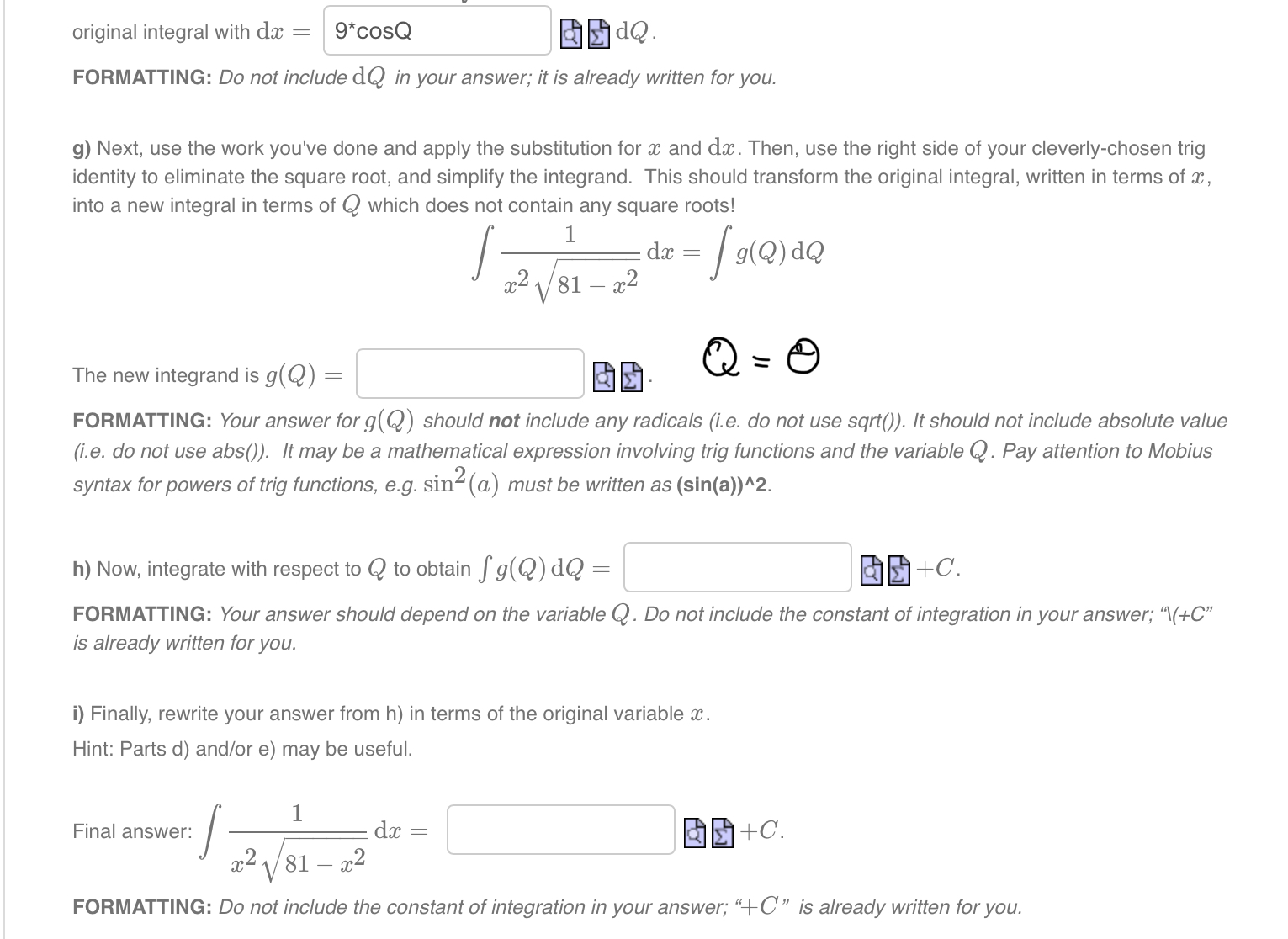 original integral with dx = 9*cosQ dQ .
FORMATTING: Do not include dQ in your answer; it is already written for you.
g) Next, use the work you've done and apply the substitution for x and dx. Then, use the right side of your cleverly-chosen trig identity to eliminate the square root, and simplify the integrand. This should transform the original integral, written in terms of x, into a new integral in terms of Q which does not contain any square roots!
integral 1 / (x^2 * sqrt(81 - x^2)) dx = integral g(Q) dQ
The new integrand is g(Q) = . Q = theta
FORMATTING: Your answer for g(Q) should not include any radicals (i.e. do not use sqrt()). It should not include absolute value (i.e. do not use abs()). It may be a mathematical expression involving trig functions and the variable Q. Pay attention to Mobius syntax for powers of trig functions, e.g. sin^2(a) must be written as (sin(a))^2.
h) Now, integrate with respect to Q to obtain integral g(Q) dQ = +C.
FORMATTING: Your answer should depend on the variable Q. Do not include the constant of integration in your answer; "(+C" is already written for you.
i) Finally, rewrite your answer from h) in terms of the original variable x.
Hint: Parts d) and/or e) may be useful.
Final answer: integral 1 / (x^2 * sqrt(81 - x^2)) dx = +C.
FORMATTING: Do not include the constant of integration in your answer; "+C" is already written for you.