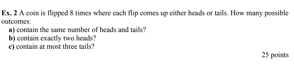 A coin is flipped 8 times where each flip comes up either heads or tails. How many possible outcomes:
a) contain the same number of heads and tails?
b) contain exactly two heads?
c) contain at most three tails?