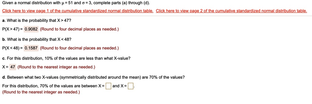 Given a normal distribution with ? = 51 and ? = 3, complete parts (a) through (d). a. What is the probability that X > 47? P(X > 47) = 0.9082 (Round to four decimal places as needed.) b. What is the probability that X < 48? P(X < 48) = 0.1587 (Round to four decimal places as needed.) c. For this distribution, 10% of the values are less than what X-value? X = 47 (Round to the nearest integer as needed.) d. Between what two X-values (symmetrically distributed around the mean) are 70% of the values? For this distribution, 70% of the values are between X = and X = (Round to the nearest integer as needed.)