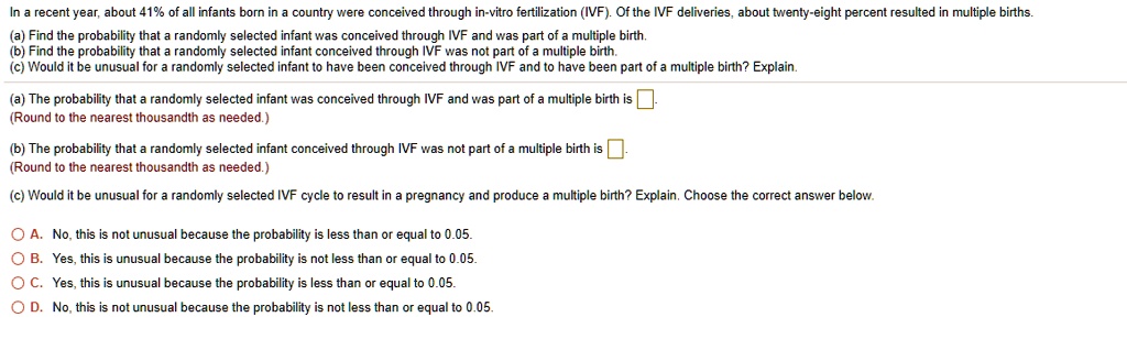 In a recent year, about 41% of all infants born in a country were conceived through in-vitro fertilization (IVF). Of the IVF deliveries, about twenty-eight percent resulted in multiple births.
(a) Find the probability that a randomly selected infant was conceived through IVF and was part of a multiple birth.
(b) Find the probability that a randomly selected infant conceived through IVF was not part of a multiple birth.
(c) Would it be unusual for a randomly selected infant to have been conceived through IVF and to have been part of a multiple birth? Explain.

(a) The probability that a randomly selected infant was conceived through IVF and was part of a multiple birth is [ ].
(Round to the nearest thousandth as needed.)

(b) The probability that a randomly selected infant conceived through IVF was not part of a multiple birth is [ ].
(Round to the nearest thousandth as needed.)

(c) Would it be unusual for a randomly selected IVF cycle to result in a pregnancy and produce a multiple birth? Explain. Choose the correct answer below.

OA. No, this is not unusual because the probability is less than or equal to 0.05.
OB. Yes, this is unusual because the probability is not less than or equal to 0.05.
OC. Yes, this is unusual because the probability is less than or equal to 0.05.
OD. No, this is not unusual because the probability is not less than or equal to 0.05.