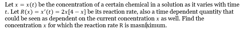 Let x = x(t) be the concentration of a certain chemical in a solution as it varies with time t. Let R(x) = x'(t) = 2x[4 - x] be its reaction rate, also a time dependent quantity that could be seen as dependent on the current concentration x as well. Find the concentration x for which the reaction rate R is maximum.
