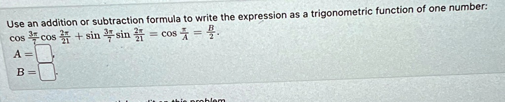 Use an addition or subtraction formula to write the expression as a trigonometric function of one number:

cos(3π)/(7)cos(2π)/(21) + sin(3π)/(7)sin(2π)/(21) = cos(π)/(A) = (B)/(2).
A = 

B =