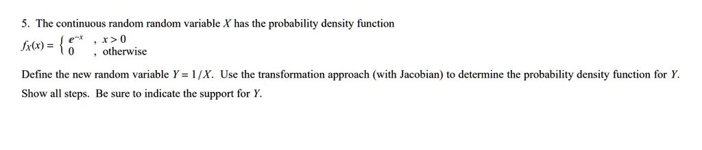 5. The continuous random random variable X has the probability density function
fX(x) =  e^-x , x > 0 ; 0 , otherwise
Define the new random variable Y = 1/X. Use the transformation approach (with Jacobian) to determine the probability density function for Y.
Show all steps. Be sure to indicate the support for Y.