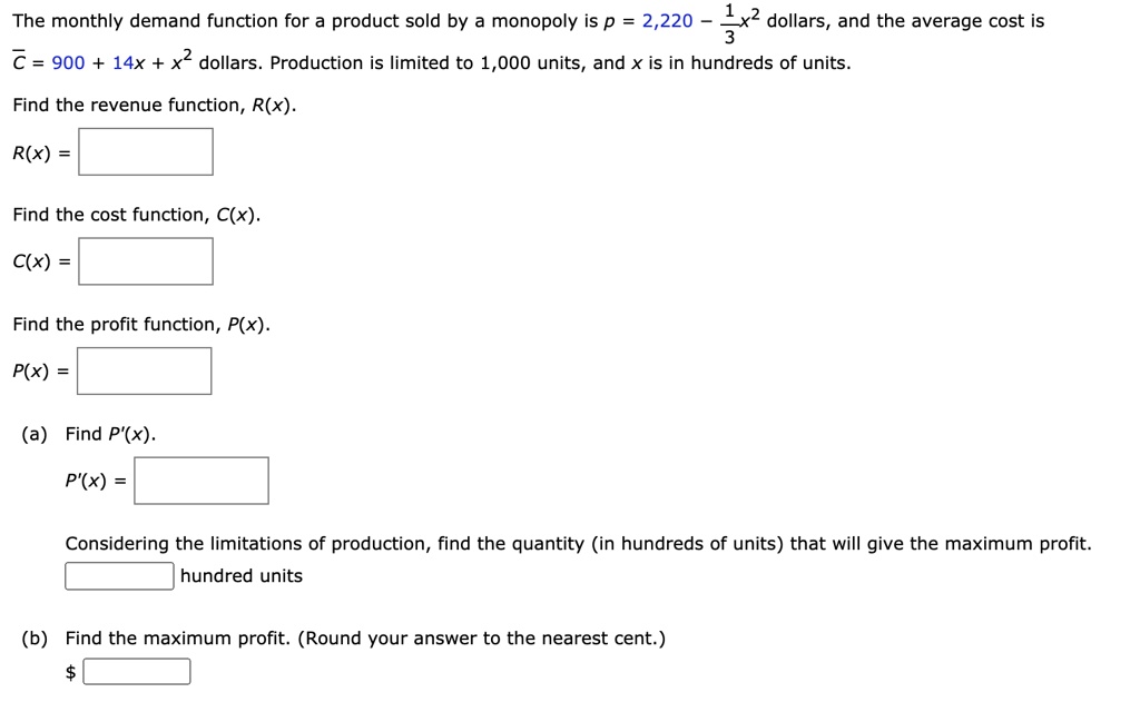 The monthly demand function for a product sold by a monopoly is p = 2,220 - 1/3x^2 dollars, and the average cost is C? = 900 + 14x + x^2 dollars. Production is limited to 1,000 units, and x is in hundreds of units. Find the revenue function, R(x). R(x) = Find the cost function, C(x). C(x) = Find the profit function, P(x). P(x) = (a) Find P'(x). P'(x) = Considering the limitations of production, find the quantity (in hundreds of units) that will give the maximum profit. hundred units (b) Find the maximum profit. (Round your answer to the nearest cent.) 