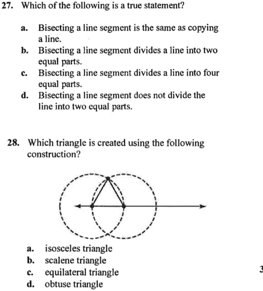 27. Which of the following is a true statement?

a. Bisecting a line segment is the same as copying a line.
b. Bisecting a line segment divides a line into two equal parts.
c. Bisecting a line segment divides a line into four equal parts.
d. Bisecting a line segment does not divide the line into two equal parts.

28. Which triangle is created using the following construction?

a. isosceles triangle
b. scalene triangle
c. equilateral triangle
d. obtuse triangle