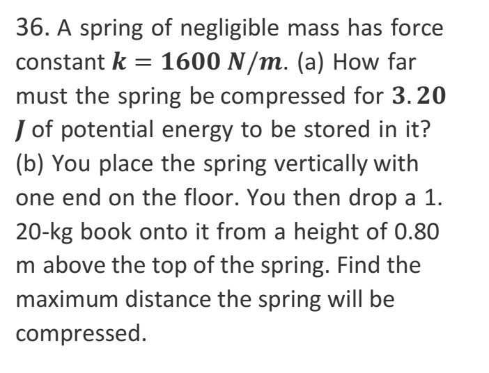 36. A spring of negligible mass has force constant k=1 6 0 0N / m. (a) How far must the spring be compressed for 3 . 2 0 J of potential energy to be stored in it? (b) You place the spring vertically with one end on the floor. You then drop a 1. 20-kg book onto it from a height of 0.80 m above the top of the spring. Find the maximum distance the spring will be compressed.