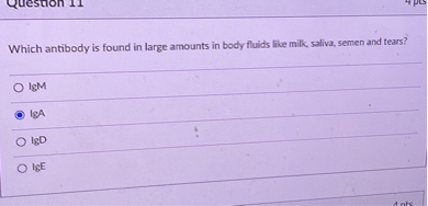 Which antibody is found in large amounts in body fluids like milk, saliva, semen and tears?
IgM
IgA
IgD
IgE