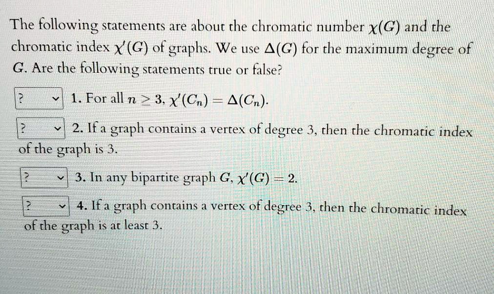 The following statements are about the chromatic number ?(G) and the chromatic index ?'(G) of graphs. We use ?(G) for the maximum degree of G. Are the following statements true or false?
1. For all n ? 3, ?'(Cn) = ?(Cn).
2. If a graph contains a vertex of degree 3, then the chromatic index of the graph is 3.
3. In any bipartite graph G, ?'(G) = 2.
4. If a graph contains a vertex of degree 3, then the chromatic index of the graph is at least 3.