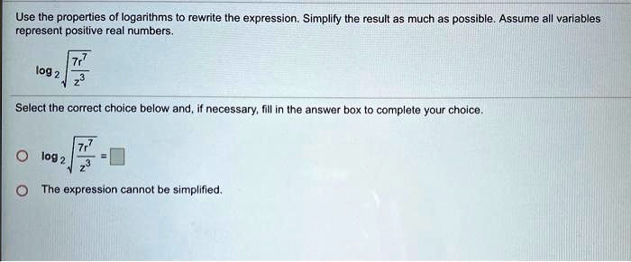Use the properties of logarithms to rewrite the expression. Simplify the result as much as possible. Assume all variables represent positive real numbers.
log2 sqrt(7r^7 / z^3)
Select the correct choice below and, if necessary, fill in the answer box to complete your choice.
log2 sqrt(7r^7 / z^3) = 
The expression cannot be simplified.