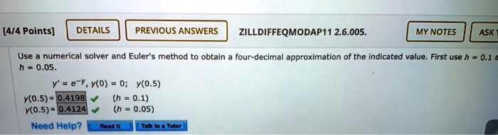 Use a numerical solver and Euler's method to obtain a four-decimal approximation of the indicated value. First use h = 0.1 and h = 0.05.

y' = e^-y, y(0) = 0; y(0.5)
y(0.5) ? 0.4198 (h = 0.1)
y(0.5) ? 0.4124 (h = 0.05)