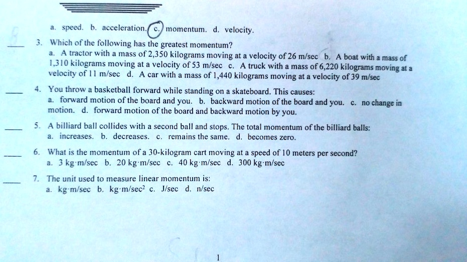 a. speed. b. acceleration. c. momentum. d. velocity.
3. Which of the following has the greatest momentum?
a. A tractor with a mass of 2,350 kilograms moving at a velocity of 26 m/sec b. A boat with a mass of 1,310 kilograms moving at a velocity of 53 m/sec c. A truck with a mass of 6,220 kilograms moving at a velocity of 11 m/sec d. A car with a mass of 1,440 kilograms moving at a velocity of 39 m/sec
4. You throw a basketball forward while standing on a skateboard. This causes:
a. forward motion of the board and you. b. backward motion of the board and you. c. no change in motion. d. forward motion of the board and backward motion by you.
5. A billiard ball collides with a second ball and stops. The total momentum of the billiard balls:
a. increases. b. decreases. c. remains the same. d. becomes zero.
6. What is the momentum of a 30-kilogram cart moving at a speed of 10 meters per second?
a. 3 kg·m/sec b. 20 kg·m/sec c. 40 kg·m/sec d. 300 kg·m/sec
7. The unit used to measure linear momentum is:
a. kg·m/sec b. kg·m/sec² c. J/sec d. n/sec