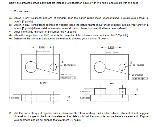 Below are drawings of two parts that are intended to fit together: a plate with two holes, and a plate with two pegs.

For the plate:

a) Which, if any, rotational degrees of freedom does the datum plane leave unconstrained? Explain your answer in words. [2 points]
b) Which, if any, translational degrees of freedom does the datum frame leave unconstrained? Explain your answer in words. [2 points] (Note: a datum frame includes all datum planes and axes that have been defined.)
c) What is the MMC diameter of the larger hole? [2 points]
d) When the larger hole is at LMC, what is the diameter of the tolerance zone for its location? [2 points]
e) Determine the minimum distance for dimension X, showing your working. [5 points]

f) Will the parts always fit together with a clearance fit? Show working, and explain why or why not. If not, suggest dimension changes to the hole diameters on the plate such that the two parts always have a clearance fit. Explain your approach and do not change the tolerances. [6 points]