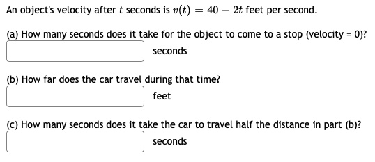 An object's velocity after t seconds is v(t) = 40 - 2t feet per second.
(a) How many seconds does it take for the object to come to a stop (velocity = 0)?
seconds
(b) How far does the car travel during that time?
feet
(c) How many seconds does it take the car to travel half the distance in part (b)?
seconds