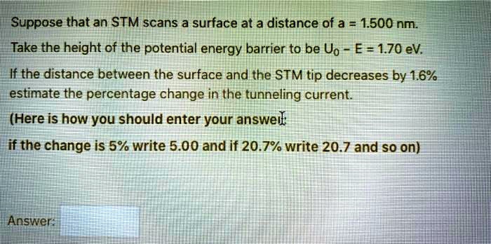 Suppose that an STM scans a surface at a distance of a = 1.500 nm.
Take the height of the potential energy barrier to be U0 - E = 1.70 eV.
If the distance between the surface and the STM tip decreases by 1.6%
estimate the percentage change in the tunneling current.
(Here is how you should enter your answer:
if the change is 5% write 5.00 and if 20.7% write 20.7 and so on)