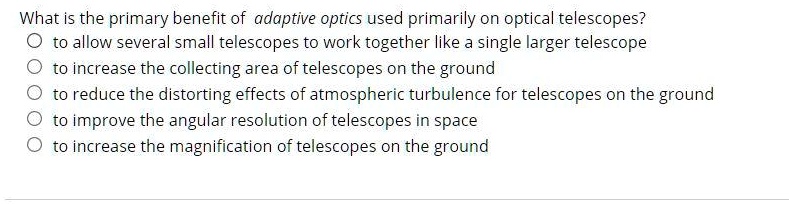 What is the primary benefit of adaptive optics used primarily on optical telescopes?
O to allow several small telescopes to work together like a single larger telescope
O to increase the collecting area of telescopes on the ground
O to reduce the distorting effects of atmospheric turbulence for telescopes on the ground
O to improve the angular resolution of telescopes in space
O to increase the magnification of telescopes on the ground