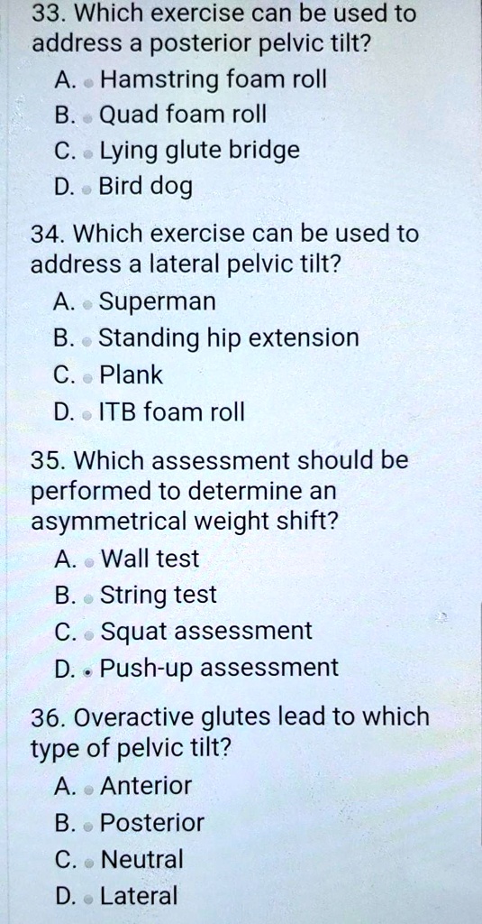 33. Which exercise can be used to
address a posterior pelvic tilt?
A. Hamstring foam roll
B. Quad foam roll
C. Lying glute bridge
D. Bird dog
34. Which exercise can be used to
address a lateral pelvic tilt?
A. Superman
B. Standing hip extension
C. Plank
D. ITB foam roll
35. Which assessment should be
performed to determine an
asymmetrical weight shift?
A. Wall test
B. String test
C. Squat assessment
D. Push-up assessment
36. Overactive glutes lead to which
type of pelvic tilt?
A. Anterior
B. Posterior
C. Neutral
D. Lateral