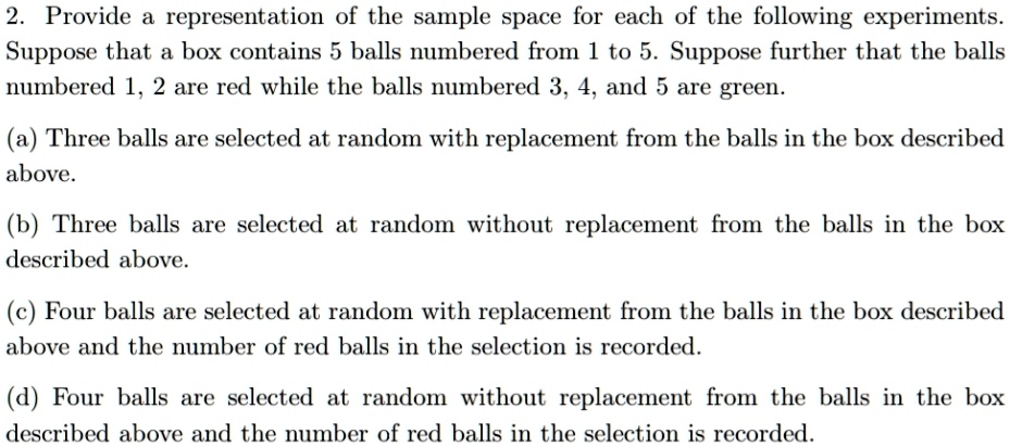 2. Provide a representation of the sample space for each of the following experiments.
Suppose that a box contains 5 balls numbered from 1 to 5. Suppose further that the balls
numbered 1, 2 are red while the balls numbered 3, 4, and 5 are green.
(a) Three balls are selected at random with replacement from the balls in the box described
above.
(b) Three balls are selected at random without replacement from the balls in the box
described above.
(c) Four balls are selected at random with replacement from the balls in the box described
above and the number of red balls in the selection is recorded.
(d) Four balls are selected at random without replacement from the balls in the box
described above and the number of red balls in the selection is recorded.