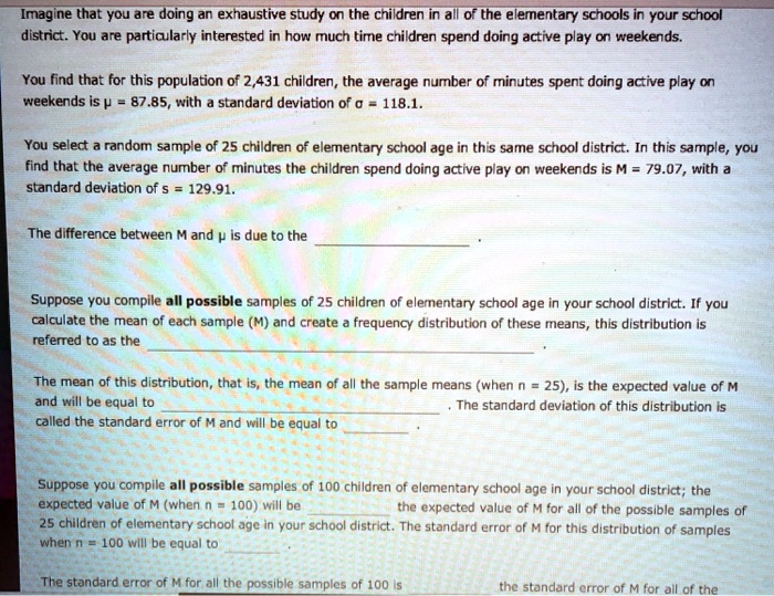 Imagine that you are doing an exhaustive study on the children in all of the elementary schools in your school district. You are particularly interested in how much time children spend doing active play on weekends.

You find that for this population of 2,431 children, the average number of minutes spent doing active play on weekends is ? = 87.85, with a standard deviation of ? = 118.1.

You select a random sample of 25 children of elementary school age in this same school district. In this sample, you find that the average number of minutes the children spend doing active play on weekends is M = 79.07, with a standard deviation of s = 129.91.

The difference between M and ? is due to the .

Suppose you compile all possible samples of 25 children of elementary school age in your school district. If you calculate the mean of each sample (M) and create a frequency distribution of these means, this distribution is referred to as the .

The mean of this distribution, that is, the mean of all the sample means (when n = 25), is the expected value of M and will be equal to . The standard deviation of this distribution is called the standard error of M and will be equal to .

Suppose you compile all possible samples of 100 children of elementary school age in your school district; the expected value of M (when n = 100) will be  the expected value of M for all of the possible samples of 25 children of elementary school age in your school district. The standard error of M for this distribution of samples when n = 100 will be equal to .

The standard error of M for all the possible samples of 100 is  the standard error of M for all of the