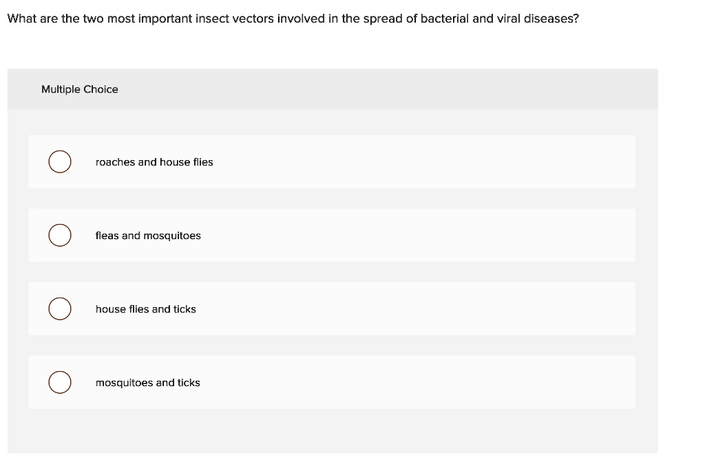 What are the two most important insect vectors involved in the spread of bacterial and viral diseases?
Multiple Choice
roaches and house flies
fleas and mosquitoes
house flies and ticks
mosquitoes and ticks