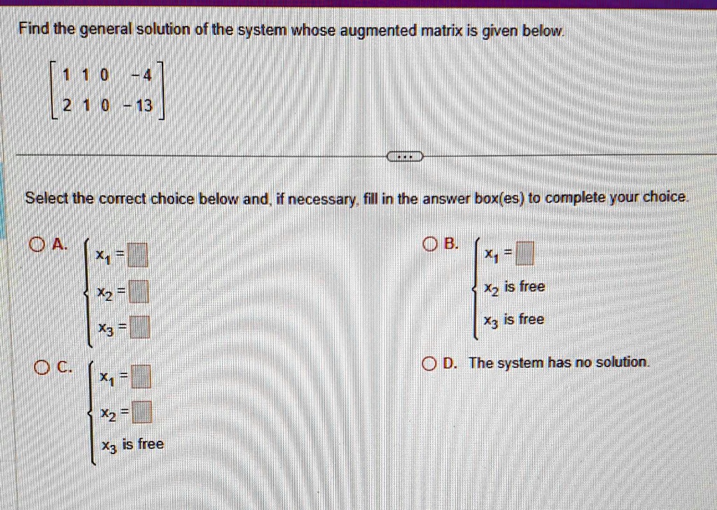 Find the general solution of the system whose augmented matrix is given below.
< b m a t r i x >
Select the correct choice below and, if necessary, fill in the answer box(es) to complete your choice.
A. x1 = 
 x2 = 
 x3 =
C. x1 = 
 x2 = 
 x3 is free
B. x1 = 
 x2 is free
 x3 is free
D. The system has no solution.