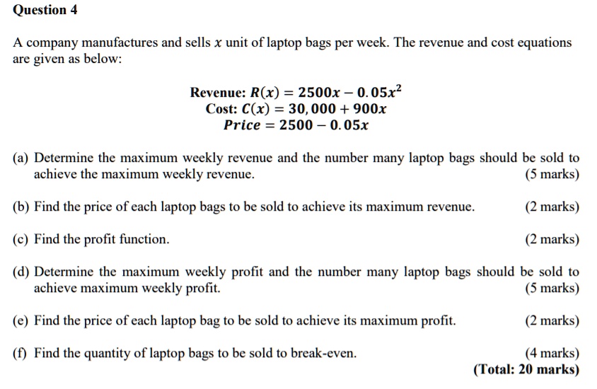 Question 4

A company manufactures and sells x unit of laptop bags per week. The revenue and cost equations are given as below:

Revenue: R(x) = 2500x - 0.05x^2
Cost: C(x) = 30,000 + 900x
Price = 2500 - 0.05x

(a) Determine the maximum weekly revenue and the number many laptop bags should be sold to achieve the maximum weekly revenue.
(b) Find the price of each laptop bags to be sold to achieve its maximum revenue.
(c) Find the profit function.
(d) Determine the maximum weekly profit and the number many laptop bags should be sold to achieve maximum weekly profit.
(e) Find the price of each laptop bag to be sold to achieve its maximum profit.
(f) Find the quantity of laptop bags to be sold to break-even.