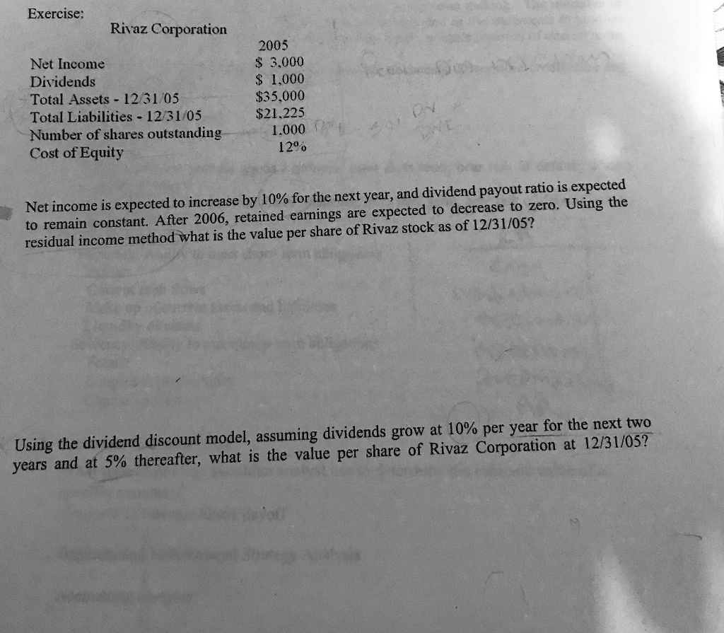 Rivaz Corporation

2005
Net Income 3,000
Dividends 1,000
Total Assets - 12/31/05 35,000
Total Liabilities - 12/31/0521,225
Number of shares outstanding 1.000
Cost of Equity 12%

Net income is expected to increase by 10% for the next year, and dividend payout ratio is expected to remain constant. After 2006, retained earnings are expected to decrease to zero. Using the residual income method what is the value per share of Rivaz stock as of 12/31/05?

Using the dividend discount model, assuming dividends grow at 10% per year for the next two years and at 5% thereafter, what is the value per share of Rivaz Corporation at 12/31/05?