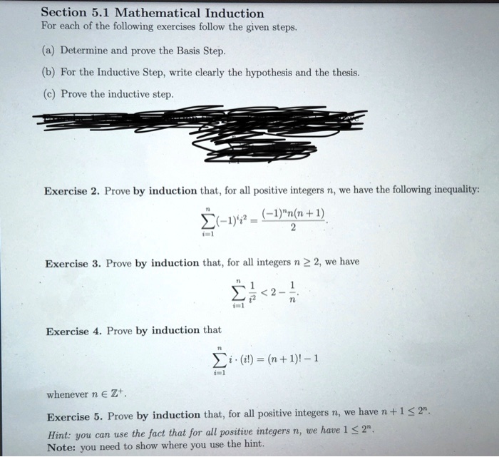 Section 5.1 Mathematical Induction
For each of the following exercises follow the given steps.

(a) Determine and prove the Basis Step.
(b) For the Inductive Step, write clearly the hypothesis and the thesis.
(c) Prove the inductive step.

Exercise 2. Prove by induction that, for all positive integers n, we have the following inequality:
?i=1^n (-1)^i i^2 = [(-1)^n n(n + 1)] / 2

Exercise 3. Prove by induction that, for all integers n ? 2, we have
?i=1^n 1/i^2 < 2 - 1/n

Exercise 4. Prove by induction that
?i=1^n i · (i!) = (n + 1)! - 1
whenever n ? Z^+.

Exercise 5. Prove by induction that, for all positive integers n, we have n + 1 ? 2^n.
Hint: you can use the fact that for all positive integers n, we have 1 ? 2^n.
Note: you need to show where you use the hint.