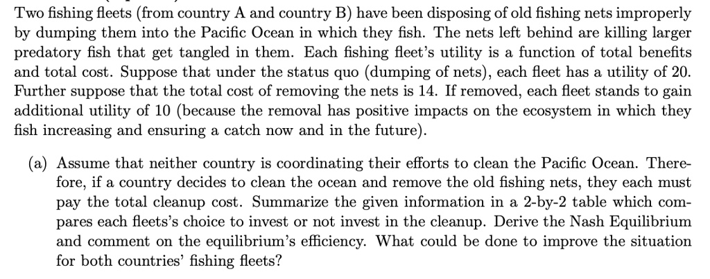 Two fishing fleets (from country A and country B) have been disposing of old fishing nets improperly
by dumping them into the Pacific Ocean in which they fish. The nets left behind are killing larger
predatory fish that get tangled in them. Each fishing fleet's utility is a function of total benefits
and total cost. Suppose that under the status quo (dumping of nets), each fleet has a utility of 20.
Further suppose that the total cost of removing the nets is 14. If removed, each fleet stands to gain
additional utility of 10 (because the removal has positive impacts on the ecosystem in which they
fish increasing and ensuring a catch now and in the future).

(a) Assume that neither country is coordinating their efforts to clean the Pacific Ocean. There-
fore, if a country decides to clean the ocean and remove the old fishing nets, they each must
pay the total cleanup cost. Summarize the given information in a 2-by-2 table which com-
pares each fleets's choice to invest or not invest in the cleanup. Derive the Nash Equilibrium
and comment on the equilibrium's efficiency. What could be done to improve the situation
for both countries' fishing fleets?